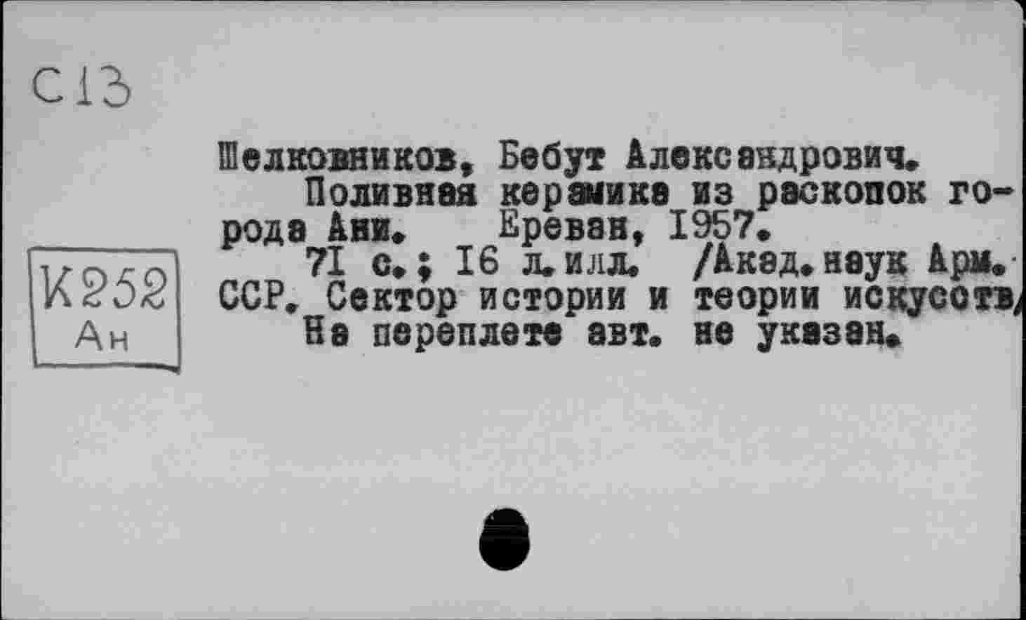 ﻿СІЗ
К252 Ан
ПІелковников, Бебут Александрович.
Поливная керамике из раскопок города Ани. Ереван, 1957.
71 с.; 16 л.илл. /Акад.наук Арм. ССР. Сектор истории и теории искусств^
На переплете авт. не указан»